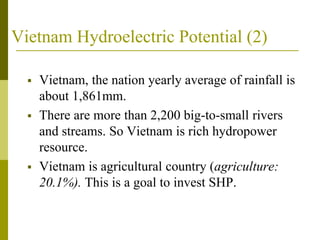Vietnam Hydroelectric Potential (2)
 Vietnam, the nation yearly average of rainfall is
about 1,861mm.
 There are more than 2,200 big-to-small rivers
and streams. So Vietnam is rich hydropower
resource.
 Vietnam is agricultural country (agriculture:
20.1%). This is a goal to invest SHP.
 