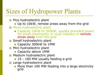 Sizes of Hydropower Plants
 Pico hydroelectric plant
 Up to 10kW, remote areas away from the grid
 Micro hydroelectric plant
 Capacity 10kW to 300kW, usually provided power
for small community or rural industry in remote
areas away from the grid
 Small hydroelectric plant
 Capacity 300kW to 1MW
 Mini hydroelectric plant
 Capacity above 1MW
 Medium hydroelectric plant
 15 - 100 MW usually feeding a grid
 Large hydroelectric plant
 More than 100 MW feeding into a large electricity
grid
 