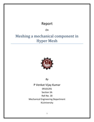 Report
                     On

Meshing a mechanical component in
           Hyper Mesh




                     By

          P Venkat Vijay Kumar
                  09101291
                  Section 3A
                  Roll No. 18
      Mechanical Engineering Department
                 KLUniversity



                      1
 