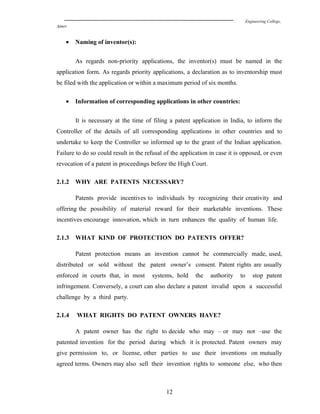Engineering College,
Ajmer
• Naming of inventor(s):
As regards non-priority applications, the inventor(s) must be named in the
application form. As regards priority applications, a declaration as to inventorship must
be filed with the application or within a maximum period of six months.
• Information of corresponding applications in other countries:
It is necessary at the time of filing a patent application in India, to inform the
Controller of the details of all corresponding applications in other countries and to
undertake to keep the Controller so informed up to the grant of the Indian application.
Failure to do so could result in the refusal of the application in case it is opposed, or even
revocation of a patent in proceedings before the High Court.
2.1.2 WHY ARE PATENTS NECESSARY?
Patents provide incentives to individuals by recognizing their creativity and
offering the possibility of material reward for their marketable inventions. These
incentives encourage innovation, which in turn enhances the quality of human life.
2.1.3 WHAT KIND OF PROTECTION DO PATENTS OFFER?
Patent protection means an invention cannot be commercially made, used,
distributed or sold without the patent owner’s consent. Patent rights are usually
enforced in courts that, in most systems, hold the authority to stop patent
infringement. Conversely, a court can also declare a patent invalid upon a successful
challenge by a third party.
2.1.4 WHAT RIGHTS DO PATENT OWNERS HAVE?
A patent owner has the right to decide who may – or may not –use the
patented invention for the period during which it is protected. Patent owners may
give permission to, or license, other parties to use their inventions on mutually
agreed terms. Owners may also sell their invention rights to someone else, who then
12
 