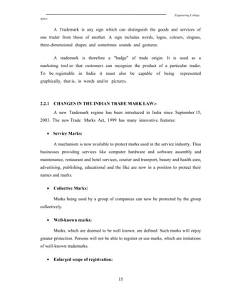 Engineering College,
Ajmer
A Trademark is any sign which can distinguish the goods and services of
one trader from those of another. A sign includes words, logos, colours, slogans,
three-dimensional shapes and sometimes sounds and gestures.
A trademark is therefore a "badge" of trade origin. It is used as a
marketing tool so that customers can recognize the product of a particular trader.
To be registrable in India it must also be capable of being represented
graphically, that is, in words and/or pictures.
2.2.1 CHANGES IN THE INDIAN TRADE MARK LAW:-
A new Trademark regime has been introduced in India since September 15,
2003. The new Trade Marks Act, 1999 has many innovative features:
• Service Marks:
A mechanism is now available to protect marks used in the service industry. Thus
businesses providing services like computer hardware and software assembly and
maintenance, restaurant and hotel services, courier and transport, beauty and health care,
advertising, publishing, educational and the like are now in a position to protect their
names and marks.
• Collective Marks:
Marks being used by a group of companies can now be protected by the group
collectively.
• Well-known marks:
Marks, which are deemed to be well known, are defined. Such marks will enjoy
greater protection. Persons will not be able to register or use marks, which are imitations
of well-known trademarks.
• Enlarged scope of registration:
15
 