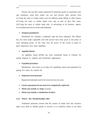 Engineering College,
Ajmer
Persons who get their marks registered for particular goods in a particular class
and commence using their marks can sue and prevent other persons from
(i) Using the same or similar marks even for different goods falling in other classes;
(ii) Using the same or similar marks even only as part of their firm name.
(iii) Using the same or similar mark only in advertising or on business papers;
(iv) Unauthorized oral use of the said trademark.
• Stringent punishment:
Punishment for violating a trademark right has been enhanced. The offence
has now been made cognizable and wide powers have been given to the police to
seize infringing goods. At the same time the power of the Courts to grant ex
parte injunctions have been amplified.
• Appellate Board:
An appellate board (IPAB) has been constituted based in Chennai for
speedy disposal of Appeals and rectification applications.
• Expedited procedure:
Mechanisms have been set in place for expediting search and registration by
paying five times the normal fee.
• Enhanced renewal period:
Registered trademarks need to be renewed every ten years.
• License agreements do not need to be compulsorily registered.
• Marks may include the shape of goods.
• Marks may include a combination of colors.
2.2.2 WHAT DO TRADEMARKS DO?
Trademark protection ensures that the owners of marks have the exclusive
right to use them to identify goods or services, or to authorize others to use them
16
 