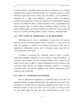 Engineering College,
Ajmer
in return for payment. The period of protection varies, but a trademark can be renewed
indefinitely upon payment of the corresponding fees. Trademark protection is legally
enforced by courts that, inmost systems, have the authority to stop trademark in
fringement. In a larger sense, trademarks promote initiative and enterprise
worldwide by rewarding their owners with recognition and financial profit. Trademark
protection also hinders the efforts of unfair competitors, such as counterfeiters, to use
similar distinctive signs to market inferior or different products or services. The
system enables people with skill and enterprise to produce and market goods and
services in the fairest possible conditions, thereby facilitating international trade.
2.2.3 WHAT KINDS OF TRADEMARKS CAN BE REGISTERED?
Trademarks may be one or a combination of words, letters and numerals.
They may consist of drawings, symbols or three dimension a signs, such as the
shape and packaging of goods. In some countries, non-traditional marks may be
registered for distinguishing features such as holograms, motion, color and non-
visible signs (sound, smeller taste).
In addition to identifying the commercial source of goods or services,
several other trademark categories also exist. Collective marks are owned by an
association whose members use them to indicate products with a certain level of
quality and who agree to adhere to specific requirement set by the association. Such
associations might represent, for example, accountants, engineers or architects.
Certification marks are given for compliance with defined standards but are not
confined to any membership.
2.2.4 HOW IS A TRADEMARK REGISTERED?
First, an application for registration of a trademark must be filed with the
appropriate national or regional trademark office. The application must contain a clear
reproduction of the sign filed for registration, including any colors, forms or three-
dimensional features. It must also contain a list of the goods or services to which
the sign would apply. The sign must fulfill certain conditions in order to be
17
 