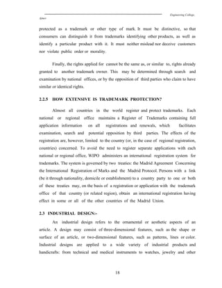 Engineering College,
Ajmer
protected as a trademark or other type of mark. It must be distinctive, so that
consumers can distinguish it from trademarks identifying other products, as well as
identify a particular product with it. It must neither mislead nor deceive customers
nor violate public order or morality.
Finally, the rights applied for cannot be the same as, or similar to, rights already
granted to another trademark owner. This may be determined through search and
examination by national offices, or by the opposition of third parties who claim to have
similar or identical rights.
2.2.5 HOW EXTENSIVE IS TRADEMARK PROTECTION?
Almost all countries in the world register and protect trademarks. Each
national or regional office maintains a Register of Trademarks containing full
application information on all registrations and renewals, which facilitates
examination, search and potential opposition by third parties. The effects of the
registration are, however, limited to the country (or, in the case of regional registration,
countries) concerned. To avoid the need to register separate applications with each
national or regional office, WIPO administers an international registration system for
trademarks. The system is governed by two treaties: the Madrid Agreement Concerning
the International Registration of Marks and the Madrid Protocol. Persons with a link
(be it through nationality, domicile or establishment) to a country party to one or both
of these treaties may, on the basis of a registration or application with the trademark
office of that country (or related region), obtain an international registration having
effect in some or all of the other countries of the Madrid Union.
2.3 INDUSTRIAL DESIGN:-
An industrial design refers to the ornamental or aesthetic aspects of an
article. A design may consist of three-dimensional features, such as the shape or
surface of an article, or two-dimensional features, such as patterns, lines or color.
Industrial designs are applied to a wide variety of industrial products and
handicrafts: from technical and medical instruments to watches, jewelry and other
18
 