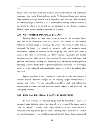Engineering College,
Ajmer
luxury items; from house wares and electrical appliances to vehicles and architectural
structures; from textile designs to leisure goods. To be protected under most national
laws, an industrial design must be new or original and non functional. This means that
an industrial design is primarily of an a esthetic nature, and any technical features of
the article to which it is applied are not protected by the design registration.
However, those features could be protected by a patent.
2.3.1 WHY PROTECT INDUSTRIAL DESIGNS?
Industrial designs are what make an article attractive and appealing; hence,
they add to the commercial value of a product and increase its marketability.
When an industrial design is protected, the owner – the person or entity that has
registered the design – is assured an exclusive right and protection against
unauthorized copying or imitation of the design by third parties .This helps to
ensure a fair return on investment. An effective system of protection also benefits
consumers and the public at large, by promoting fair competition and honest trade
practices, encouraging creativity and promoting more aesthetically pleasing products.
Protecting industrial designs helps to promote economic development by encouraging
creativity in the industrial and manufacturing sectors, as well as in tradition alerts
and crafts.
Designs contribute to the expansion of commercial activity and the export of
national products. Industrial designs can be relatively simple and inexpensive to
develop and protect. They are reasonably accessible to small and medium-sized
enterprises as well as to individual artists and crafts makers, in both developed and
developing countries.
2.3.2 HOW CAN INDUSTRIAL DESIGNS BE PROTECTED?
In most countries, an industrial design must be registered in order to be
protected under industrial design law. As a rule, to be registered, the design must be
“new” or “original”. Countries have varying definitions of such terms, as well as
variations in the registration process itself. Generally, “new” means that no identical
or very similar design is known to have previously existed. Once a design is registered,
19
 