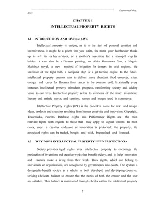 Engineering College,
Ajmer
CHAPTER 1
INTELLECTUAL PROPERTY RIGHTS
1.1 INTRODUCTION AND OVERVIEW:-
Intellectual property is unique, as it is the fruit of personal creation and
inventiveness. It might be a poem that you write, the name your hairdresser thinks
up to sell his or her services, or a mother’s invention for a non-spill cup for
babies. It can also be a Picasso painting, an Akira Kurosawa film, a Naguib
Mahfouz novel, a new method of irrigation for farmers in arid regions, the
invention of the light bulb, a computer chip or a jet turbine engine. In the future,
intellectual property creators aim to deliver more abundant food resources, clean
energy and cures for illnesses from cancer to the common cold. In virtually every
instance, intellectual property stimulates progress, transforming society and adding
value to our lives. Intellectual property refers to creations of the mind: inventions;
literary and artistic works; and symbols, names and images used in commerce.
Intellectual Property Rights (IPR) is the collective name for new and unique
ideas, products and creations resulting from human creativity and innovation. Copyright,
Trademarks, Patents, Database Rights and Performance Rights are the most
relevant rights with regards to those that may apply to digital content. In most
cases, once a creative endeavor or innovation is protected, like property, the
associated rights can be traded, bought and sold, bequeathed and licensed.
1.2 WHY DOES INTELLECTUAL PROPERTY NEED PROTECTION:-
Society provides legal rights over intellectual property to encourage the
production of inventions and creative works that benefit society, and to help innovators
and creators make a living from their work. These rights, which can belong to
individuals or organizations, are recognized by governments and courts. The system is
designed to benefit society as a whole, in both developed and developing countries,
striking a delicate balance to ensure that the needs of both the creator and the user
are satisfied. This balance is maintained through checks within the intellectual property
2
 