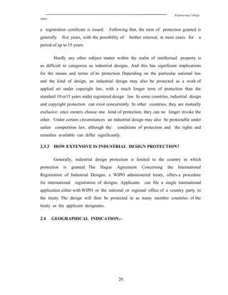 Engineering College,
Ajmer
a registration certificate is issued. Following that, the term of protection granted is
generally five years, with the possibility of further renewal, in most cases for a
period of up to 15 years.
Hardly any other subject matter within the realm of intellectual property is
as difficult to categorize as industrial designs. And this has significant implications
for the means and terms of its protection. Depending on the particular national law
and the kind of design, an industrial design may also be protected as a work of
applied art under copyright law, with a much longer term of protection than the
standard 10 or15 years under registered design law. In some countries, industrial design
and copyright protection can exist concurrently. In other countries, they are mutually
exclusive: once owners choose one kind of protection, they can no longer invoke the
other. Under certain circumstances an industrial design may also be protectable under
unfair competition law, although the conditions of protection and the rights and
remedies available can differ significantly.
2.3.3 HOW EXTENSIVE IS INDUSTRIAL DESIGN PROTECTION?
Generally, industrial design protection is limited to the country in which
protection is granted. The Hague Agreement Concerning the International
Registration of Industrial Designs, a WIPO administered treaty, offers a procedure
for international registration of designs. Applicants can file a single international
application either with WIPO or the national or regional office of a country party to
the treaty. The design will then be protected in as many member countries of the
treaty as the applicant designates.
2.4 GEOGRAPHICAL INDICATION:-
20
 