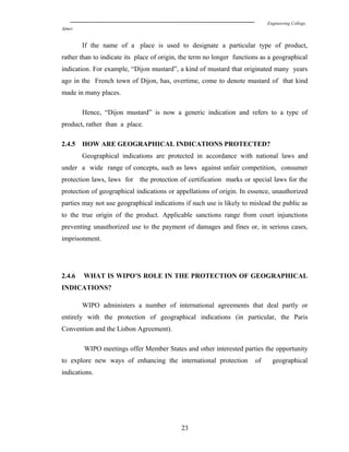 Engineering College,
Ajmer
If the name of a place is used to designate a particular type of product,
rather than to indicate its place of origin, the term no longer functions as a geographical
indication. For example, “Dijon mustard”, a kind of mustard that originated many years
ago in the French town of Dijon, has, overtime, come to denote mustard of that kind
made in many places.
Hence, “Dijon mustard” is now a generic indication and refers to a type of
product, rather than a place.
2.4.5 HOW ARE GEOGRAPHICAL INDICATIONS PROTECTED?
Geographical indications are protected in accordance with national laws and
under a wide range of concepts, such as laws against unfair competition, consumer
protection laws, laws for the protection of certification marks or special laws for the
protection of geographical indications or appellations of origin. In essence, unauthorized
parties may not use geographical indications if such use is likely to mislead the public as
to the true origin of the product. Applicable sanctions range from court injunctions
preventing unauthorized use to the payment of damages and fines or, in serious cases,
imprisonment.
2.4.6 WHAT IS WIPO’S ROLE IN THE PROTECTION OF GEOGRAPHICAL
INDICATIONS?
WIPO administers a number of international agreements that deal partly or
entirely with the protection of geographical indications (in particular, the Paris
Convention and the Lisbon Agreement).
WIPO meetings offer Member States and other interested parties the opportunity
to explore new ways of enhancing the international protection of geographical
indications.
23
 