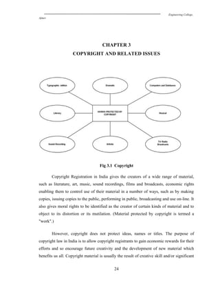 Engineering College,
Ajmer
CHAPTER 3
COPYRIGHT AND RELATED ISSUES
Fig 3.1 Copyright
Copyright Registration in India gives the creators of a wide range of material,
such as literature, art, music, sound recordings, films and broadcasts, economic rights
enabling them to control use of their material in a number of ways, such as by making
copies, issuing copies to the public, performing in public, broadcasting and use on-line. It
also gives moral rights to be identified as the creator of certain kinds of material and to
object to its distortion or its mutilation. (Material protected by copyright is termed a
"work".)
However, copyright does not protect ideas, names or titles. The purpose of
copyright law in India is to allow copyright registrants to gain economic rewards for their
efforts and so encourage future creativity and the development of new material which
benefits us all. Copyright material is usually the result of creative skill and/or significant
24
 