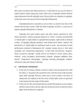 Engineering College,
Ajmer
labor and/or investment and without protection, it would often be very easy for others to
exploit material without paying the creator. Most uses of copyright material therefore
require permission from the copyright owner. However there are exceptions to copyright,
so that some minor uses may not result in copyright infringements.
Copyright protection is automatic as soon as there is a record in any form of the
material that has been created. Under the Indian Copyright Act there is a provision to
register copyright although this is voluntary.
Copyright laws grant authors ,artists and other creators protection for their
literary and artistic creations, generally referred to as “works”. A closely associated field
is “related rights” or rights related to copyright that encompass rights similar or identical
to those of copyright, although sometimes more limited and of shorter duration. The
beneficiaries of related rights are: performers (such as actors and musicians) in their
performances; producers of phonograms (for example, compact discs) in their sound
recordings; and broadcasting organizations in their radio and television programs.
Works covered by copyright include, but are not limited to: novels, poems, plays,
reference works, newspapers, advertisements, computer programs, databases, films,
musical compositions, choreography, paintings, drawings, photographs, sculpture,
architecture, maps and technical drawings.
3.1 OWNER OF COPYRIGHT
• In the case of a literary, dramatic, musical or artistic work, the general rule is that
the author, i.e. the person who created the work, is the first owner of the economic
rights under copyright. However, where such a work is made in the course of
employment, the employer is the first owner of these rights, unless an agreement
to the contrary has been made with the author.
• In the case of a film, the principal director and the film producer are joint authors
and first owners of the economic rights and similar provisions as referred to above
apply where the director is employed.
25
 