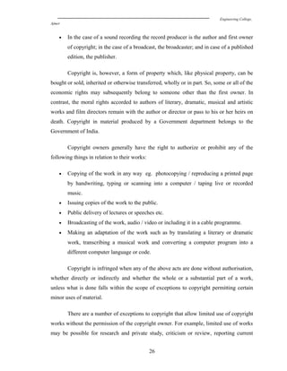 Engineering College,
Ajmer
• In the case of a sound recording the record producer is the author and first owner
of copyright; in the case of a broadcast, the broadcaster; and in case of a published
edition, the publisher.
Copyright is, however, a form of property which, like physical property, can be
bought or sold, inherited or otherwise transferred, wholly or in part. So, some or all of the
economic rights may subsequently belong to someone other than the first owner. In
contrast, the moral rights accorded to authors of literary, dramatic, musical and artistic
works and film directors remain with the author or director or pass to his or her heirs on
death. Copyright in material produced by a Government department belongs to the
Government of India.
Copyright owners generally have the right to authorize or prohibit any of the
following things in relation to their works:
• Copying of the work in any way eg. photocopying / reproducing a printed page
by handwriting, typing or scanning into a computer / taping live or recorded
music.
• Issuing copies of the work to the public.
• Public delivery of lectures or speeches etc.
• Broadcasting of the work, audio / video or including it in a cable programme.
• Making an adaptation of the work such as by translating a literary or dramatic
work, transcribing a musical work and converting a computer program into a
different computer language or code.
Copyright is infringed when any of the above acts are done without authorisation,
whether directly or indirectly and whether the whole or a substantial part of a work,
unless what is done falls within the scope of exceptions to copyright permitting certain
minor uses of material.
There are a number of exceptions to copyright that allow limited use of copyright
works without the permission of the copyright owner. For example, limited use of works
may be possible for research and private study, criticism or review, reporting current
26
 