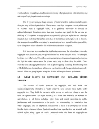 Engineering College,
Ajmer
events, judicial proceedings, teaching in schools and other educational establishments and
not for profit playing of sound recordings.
But if you are copying large amounts of material and/or making multiple copies
then you may still need permission. Also where a copyright exception covers publication
of excerpts from a copyright work, it is generally necessary to include an
acknowledgement. Sometimes more than one exception may apply to the use you are
thinking of. Exceptions to copyright do not generally give you rights to use copyright
material; they just state that certain activities do not infringe copyright. So it is possible
that an exception could be overridden by a contract you have signed limiting your ability
to do things that would otherwise fall within the scope of an exception.
It is important to remember that just buying or owning the original or a copy of a
copyright work does not give you permission to use it the way you wish. For example,
buying a copy of a book, CD, video, computer program etc does not necessarily give you
the right to make copies (even for private use), play or show them in public. Other
everyday uses of copyright material, such as photocopying, scanning, downloading from
a CD-ROM or on-line database, all involve copying the work. So, permission is generally
needed. Also, use going beyond an agreed license will require further permission.
3.2 WHAT RIGHTS DO COPYRIGHT AND RELATED RIGHTS
PROVIDE?
The creators of works protected by copyright, and their heirs and
successors (generally referred to as “right holders”), have certain basic rights under
copyright law. They hold the exclusive right to use or authorize others to use the
work on agreed terms. The right holder(s) of a work can authorize or prohibit :its
reproduction in all forms, including print form and sound recording; its public
performance and communication to the public; its broadcasting; its translation into
other languages; and its adaptation, such as from a novel to a screenplay for a film.
Similar rights of, among others, fixation (recording) and reproduction are granted under
related rights. Many types of works protected under the laws of copyright and
27
 