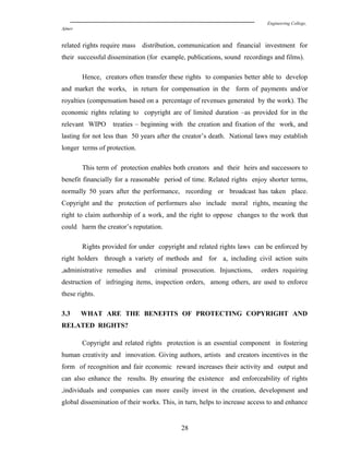 Engineering College,
Ajmer
related rights require mass distribution, communication and financial investment for
their successful dissemination (for example, publications, sound recordings and films).
Hence, creators often transfer these rights to companies better able to develop
and market the works, in return for compensation in the form of payments and/or
royalties (compensation based on a percentage of revenues generated by the work). The
economic rights relating to copyright are of limited duration –as provided for in the
relevant WIPO treaties – beginning with the creation and fixation of the work, and
lasting for not less than 50 years after the creator’s death. National laws may establish
longer terms of protection.
This term of protection enables both creators and their heirs and successors to
benefit financially for a reasonable period of time. Related rights enjoy shorter terms,
normally 50 years after the performance, recording or broadcast has taken place.
Copyright and the protection of performers also include moral rights, meaning the
right to claim authorship of a work, and the right to oppose changes to the work that
could harm the creator’s reputation.
Rights provided for under copyright and related rights laws can be enforced by
right holders through a variety of methods and for a, including civil action suits
,administrative remedies and criminal prosecution. Injunctions, orders requiring
destruction of infringing items, inspection orders, among others, are used to enforce
these rights.
3.3 WHAT ARE THE BENEFITS OF PROTECTING COPYRIGHT AND
RELATED RIGHTS?
Copyright and related rights protection is an essential component in fostering
human creativity and innovation. Giving authors, artists and creators incentives in the
form of recognition and fair economic reward increases their activity and output and
can also enhance the results. By ensuring the existence and enforceability of rights
,individuals and companies can more easily invest in the creation, development and
global dissemination of their works. This, in turn, helps to increase access to and enhance
28
 