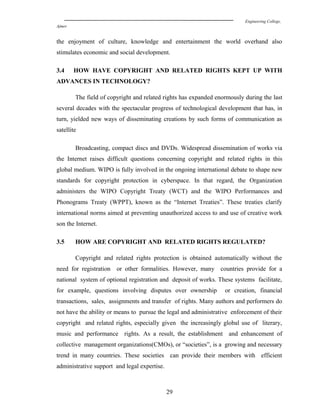 Engineering College,
Ajmer
the enjoyment of culture, knowledge and entertainment the world overhand also
stimulates economic and social development.
3.4 HOW HAVE COPYRIGHT AND RELATED RIGHTS KEPT UP WITH
ADVANCES IN TECHNOLOGY?
The field of copyright and related rights has expanded enormously during the last
several decades with the spectacular progress of technological development that has, in
turn, yielded new ways of disseminating creations by such forms of communication as
satellite
Broadcasting, compact discs and DVDs. Widespread dissemination of works via
the Internet raises difficult questions concerning copyright and related rights in this
global medium. WIPO is fully involved in the ongoing international debate to shape new
standards for copyright protection in cyberspace. In that regard, the Organization
administers the WIPO Copyright Treaty (WCT) and the WIPO Performances and
Phonograms Treaty (WPPT), known as the “Internet Treaties”. These treaties clarify
international norms aimed at preventing unauthorized access to and use of creative work
son the Internet.
3.5 HOW ARE COPYRIGHT AND RELATED RIGHTS REGULATED?
Copyright and related rights protection is obtained automatically without the
need for registration or other formalities. However, many countries provide for a
national system of optional registration and deposit of works. These systems facilitate,
for example, questions involving disputes over ownership or creation, financial
transactions, sales, assignments and transfer of rights. Many authors and performers do
not have the ability or means to pursue the legal and administrative enforcement of their
copyright and related rights, especially given the increasingly global use of literary,
music and performance rights. As a result, the establishment and enhancement of
collective management organizations(CMOs), or “societies”, is a growing and necessary
trend in many countries. These societies can provide their members with efficient
administrative support and legal expertise.
29
 