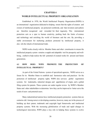 Engineering College,
Ajmer
CHAPTER 4
WORLD INTELLECTUAL PROPERTY ORGANIZATION
Established in 1970, the World Intellectual Property Organization (WIPO) is
an international organization dedicated to helping ensure that the rights of creators and
owners of intellectual property are protected worldwide, and that inventors and authors
are therefore recognized and rewarded for their ingenuity. This international
protection acts as a spur to human creativity, pushing back the limits of science
and technology and enriching the world of literature and the arts. By providing a
stable environment for marketing products protected by intellectual property, it
also oils the wheels of international trade.
WIPO works closely with its Member States and other constituents to ensure the
intellectual property system remains a supple and adaptable tool for prosperity and well-
being, crafted to help realize the full potential of created works for present and future
generations.
4.1 HOW DOES WIPO PROMOTE THE PROTECTION OF
INTELLECTUAL PROPERTY?
As part of the United Nations system of specialized agencies, WIPO serves as a
forum for its Member States to establish and harmonize rules and practices for the
protection of intellectual property rights. WIPO also services global registration
systems for trademarks, industrial designs and appellations of origin, and a global
filing system for patents. These systems are under regular review by WIPO’s Member
States and other stakeholders to determine how they can be improved to better serve the
needs of users and potential users.
Many industrialized nations have intellectual property protection systems that are
centuries old. Among newer or developing countries, however, many are in the process of
building up their patent, trademark and copyright legal frameworks and intellectual
property systems. With the increasing globalization of trade and rapid changes in
technological innovation, WIPO plays a key role in helping these systems to evolve
30
 