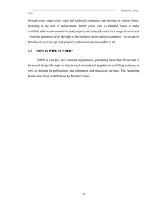 Engineering College,
Ajmer
through treaty negotiation; legal and technical assistance; and training in various forms,
including in the area of enforcement. WIPO works with its Member States to make
available information nonintellectual property and outreach tools for a range of audiences
–from the grassroots level through to the business sector and policymakers – to ensure its
benefits are well recognized, properly understood and accessible to all.
4.2 HOW IS WIPO FUNDED?
WIPO is a largely self-financed organization, generating more than 90 percent of
its annual budget through its widely used international registration and filing systems, as
well as through its publications and arbitration and mediation services. The remaining
funds come from contributions by Member States.
31
 
