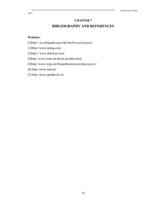 Engineering College,
Ajmer
CHAPTER 7
BIBLIOGRAPHY AND REFERENCES
Websites:
[1]http:// en.wikipedia.org/wiki/Intellectual property
[2]http://www.ipmag.com/
[3]http:// www.rkdewan.com/
[4]http://www.wipo.int/about-ip/index.html
[5]http://www.wipo.int/freepublications/en/intproperty/
[6] http://www.nipo.in/
[7] http://www.ipindia.nic.in/
33
 