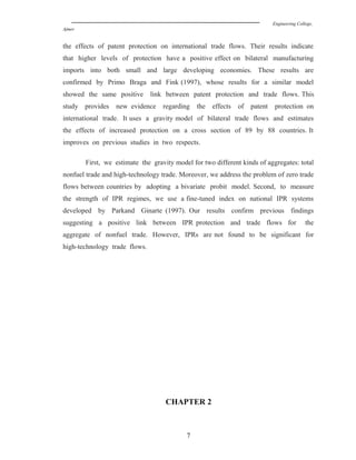 Engineering College,
Ajmer
the effects of patent protection on international trade flows. Their results indicate
that higher levels of protection have a positive effect on bilateral manufacturing
imports into both small and large developing economies. These results are
confirmed by Primo Braga and Fink (1997), whose results for a similar model
showed the same positive link between patent protection and trade flows. This
study provides new evidence regarding the effects of patent protection on
international trade. It uses a gravity model of bilateral trade flows and estimates
the effects of increased protection on a cross section of 89 by 88 countries. It
improves on previous studies in two respects.
First, we estimate the gravity model for two different kinds of aggregates: total
nonfuel trade and high-technology trade. Moreover, we address the problem of zero trade
flows between countries by adopting a bivariate probit model. Second, to measure
the strength of IPR regimes, we use a fine-tuned index on national IPR systems
developed by Parkand Ginarte (1997). Our results confirm previous findings
suggesting a positive link between IPR protection and trade flows for the
aggregate of nonfuel trade. However, IPRs are not found to be significant for
high-technology trade flows.
CHAPTER 2
7
 