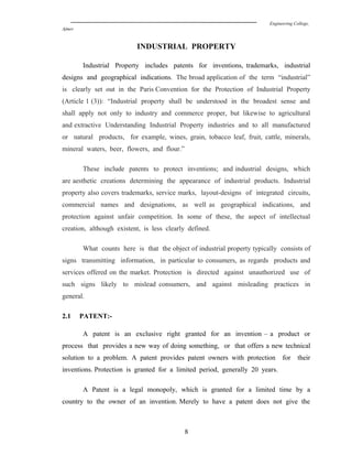 Engineering College,
Ajmer
INDUSTRIAL PROPERTY
Industrial Property includes patents for inventions, trademarks, industrial
designs and geographical indications. The broad application of the term “industrial”
is clearly set out in the Paris Convention for the Protection of Industrial Property
(Article 1 (3)): “Industrial property shall be understood in the broadest sense and
shall apply not only to industry and commerce proper, but likewise to agricultural
and extractive Understanding Industrial Property industries and to all manufactured
or natural products, for example, wines, grain, tobacco leaf, fruit, cattle, minerals,
mineral waters, beer, flowers, and flour.”
These include patents to protect inventions; and industrial designs, which
are aesthetic creations determining the appearance of industrial products. Industrial
property also covers trademarks, service marks, layout-designs of integrated circuits,
commercial names and designations, as well as geographical indications, and
protection against unfair competition. In some of these, the aspect of intellectual
creation, although existent, is less clearly defined.
What counts here is that the object of industrial property typically consists of
signs transmitting information, in particular to consumers, as regards products and
services offered on the market. Protection is directed against unauthorized use of
such signs likely to mislead consumers, and against misleading practices in
general.
2.1 PATENT:-
A patent is an exclusive right granted for an invention – a product or
process that provides a new way of doing something, or that offers a new technical
solution to a problem. A patent provides patent owners with protection for their
inventions. Protection is granted for a limited period, generally 20 years.
A Patent is a legal monopoly, which is granted for a limited time by a
country to the owner of an invention. Merely to have a patent does not give the
8
 