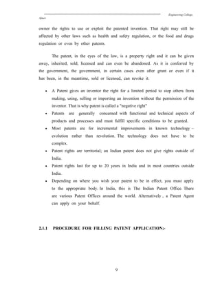 Engineering College,
Ajmer
owner the rights to use or exploit the patented invention. That right may still be
affected by other laws such as health and safety regulation, or the food and drugs
regulation or even by other patents.
The patent, in the eyes of the law, is a property right and it can be given
away, inherited, sold, licensed and can even be abandoned. As it is conferred by
the government, the government, in certain cases even after grant or even if it
has been, in the meantime, sold or licensed, can revoke it.
• A Patent gives an inventor the right for a limited period to stop others from
making, using, selling or importing an invention without the permission of the
inventor. That is why patent is called a "negative right"
• Patents are generally concerned with functional and technical aspects of
products and processes and must fulfill specific conditions to be granted.
• Most patents are for incremental improvements in known technology –
evolution rather than revolution. The technology does not have to be
complex.
• Patent rights are territorial; an Indian patent does not give rights outside of
India.
• Patent rights last for up to 20 years in India and in most countries outside
India.
• Depending on where you wish your patent to be in effect, you must apply
to the appropriate body. In India, this is The Indian Patent Office. There
are various Patent Offices around the world. Alternatively , a Patent Agent
can apply on your behalf.
2.1.1 PROCEDURE FOR FILLING PATENT APPLICATION:-
9
 