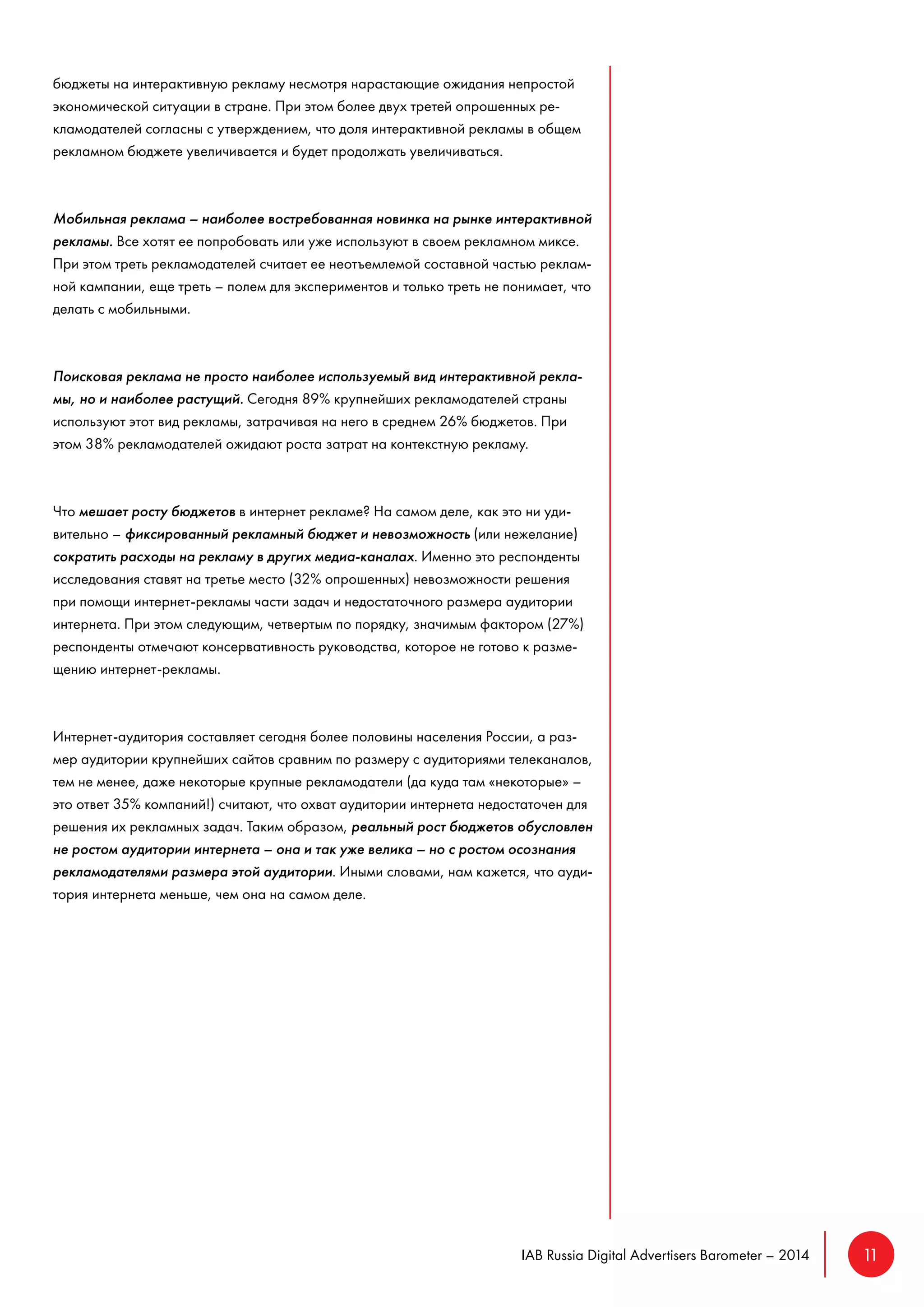 IAB Russia Digital Advertisers Barometer – 2014 11 
бюджеты на интерактивную рекламу несмотря нарастающие ожидания непростой 
экономической ситуации в стране. При этом более двух третей опрошенных ре- 
кламодателей согласны с утверждением, что доля интерактивной рекламы в общем 
рекламном бюджете увеличивается и будет продолжать увеличиваться. 
Мобильная реклама – наиболее востребованная новинка на рынке интерактивной 
рекламы. Все хотят ее попробовать или уже используют в своем рекламном миксе. 
При этом треть рекламодателей считает ее неотъемлемой составной частью реклам- 
ной кампании, еще треть – полем для экспериментов и только треть не понимает, что 
делать с мобильными. 
Поисковая реклама не просто наиболее используемый вид интерактивной рекла- 
мы, но и наиболее растущий. Сегодня 89% крупнейших рекламодателей страны 
используют этот вид рекламы, затрачивая на него в среднем 26% бюджетов. При 
этом 38% рекламодателей ожидают роста затрат на контекстную рекламу. 
Что мешает росту бюджетов в интернет рекламе? На самом деле, как это ни уди- 
вительно – фиксированный рекламный бюджет и невозможность (или нежелание) 
сократить расходы на рекламу в других медиа-каналах. Именно это респонденты 
исследования ставят на третье место (32% опрошенных) невозможности решения 
при помощи интернет-рекламы части задач и недостаточного размера аудитории 
интернета. При этом следующим, четвертым по порядку, значимым фактором (27%) 
респонденты отмечают консервативность руководства, которое не готово к разме- 
щению интернет-рекламы. 
Интернет-аудитория составляет сегодня более половины населения России, а раз- 
мер аудитории крупнейших сайтов сравним по размеру с аудиториями телеканалов, 
тем не менее, даже некоторые крупные рекламодатели (да куда там «некоторые» – 
это ответ 35% компаний!) считают, что охват аудитории интернета недостаточен для 
решения их рекламных задач. Таким образом, реальный рост бюджетов обусловлен 
не ростом аудитории интернета – она и так уже велика – но с ростом осознания 
рекламодателями размера этой аудитории. Иными словами, нам кажется, что ауди- 
тория интернета меньше, чем она на самом деле. 
 