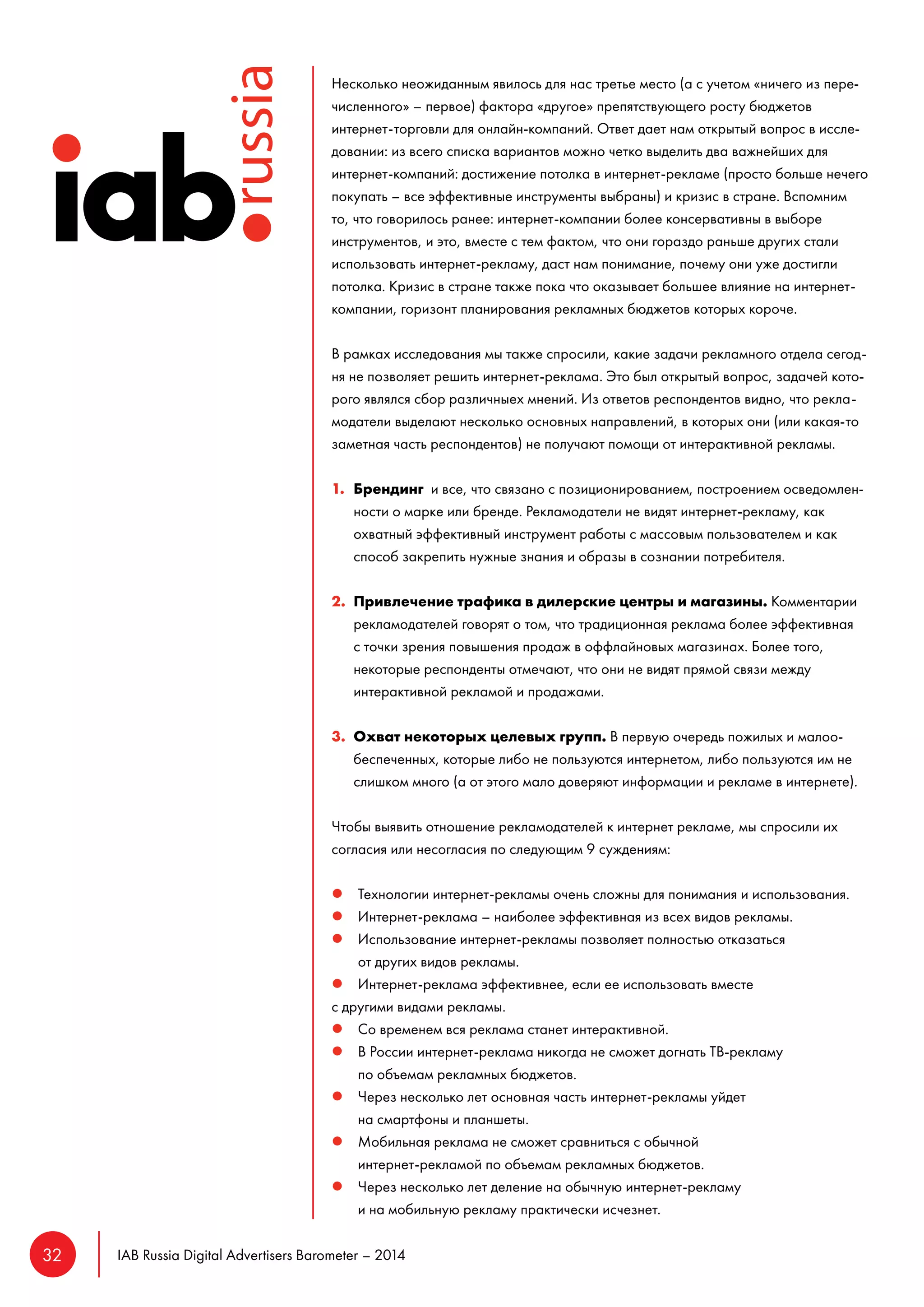 32 IAB Russia Digital Advertisers Barometer – 2014 
Несколько неожиданным явилось для нас третье место (а с учетом «ничего из пере- 
численного» – первое) фактора «другое» препятствующего росту бюджетов 
интернет-торговли для онлайн-компаний. Ответ дает нам открытый вопрос в иссле- 
довании: из всего списка вариантов можно четко выделить два важнейших для 
интернет-компаний: достижение потолка в интернет-рекламе (просто больше нечего 
покупать – все эффективные инструменты выбраны) и кризис в стране. Вспомним 
то, что говорилось ранее: интернет-компании более консервативны в выборе 
инструментов, и это, вместе с тем фактом, что они гораздо раньше других стали 
использовать интернет-рекламу, даст нам понимание, почему они уже достигли 
потолка. Кризис в стране также пока что оказывает большее влияние на интернет- 
компании, горизонт планирования рекламных бюджетов которых короче. 
В рамках исследования мы также спросили, какие задачи рекламного отдела сегод- 
ня не позволяет решить интернет-реклама. Это был открытый вопрос, задачей кото- 
рого являлся сбор различныех мнений. Из ответов респондентов видно, что рекла- 
модатели выделают несколько основных направлений, в которых они (или какая-то 
заметная часть респондентов) не получают помощи от интерактивной рекламы. 
1. Брендинг и все, что связано с позиционированием, построением осведомлен- 
ности о марке или бренде. Рекламодатели не видят интернет-рекламу, как 
охватный эффективный инструмент работы с массовым пользователем и как 
способ закрепить нужные знания и образы в сознании потребителя. 
2. Привлечение трафика в дилерские центры и магазины. Комментарии 
рекламодателей говорят о том, что традиционная реклама более эффективная 
с точки зрения повышения продаж в оффлайновых магазинах. Более того, 
некоторые респонденты отмечают, что они не видят прямой связи между 
интерактивной рекламой и продажами. 
3. Охват некоторых целевых групп. В первую очередь пожилых и малоо- 
беспеченных, которые либо не пользуются интернетом, либо пользуются им не 
слишком много (а от этого мало доверяют информации и рекламе в интернете). 
Чтобы выявить отношение рекламодателей к интернет рекламе, мы спросили их 
согласия или несогласия по следующим 9 суждениям: 
l Технологии интернет-рекламы очень сложны для понимания и использования. 
l Интернет-реклама – наиболее эффективная из всех видов рекламы. 
l Использование интернет-рекламы позволяет полностью отказаться 
от других видов рекламы. 
l Интернет-реклама эффективнее, если ее использовать вместе 
с другими видами рекламы. 
l Со временем вся реклама станет интерактивной. 
l В России интернет-реклама никогда не сможет догнать ТВ-рекламу 
по объемам рекламных бюджетов. 
l Через несколько лет основная часть интернет-рекламы уйдет 
на смартфоны и планшеты. 
l Мобильная реклама не сможет сравниться с обычной 
интернет-рекламой по объемам рекламных бюджетов. 
l Через несколько лет деление на обычную интернет-рекламу 
и на мобильную рекламу практически исчезнет. 
 