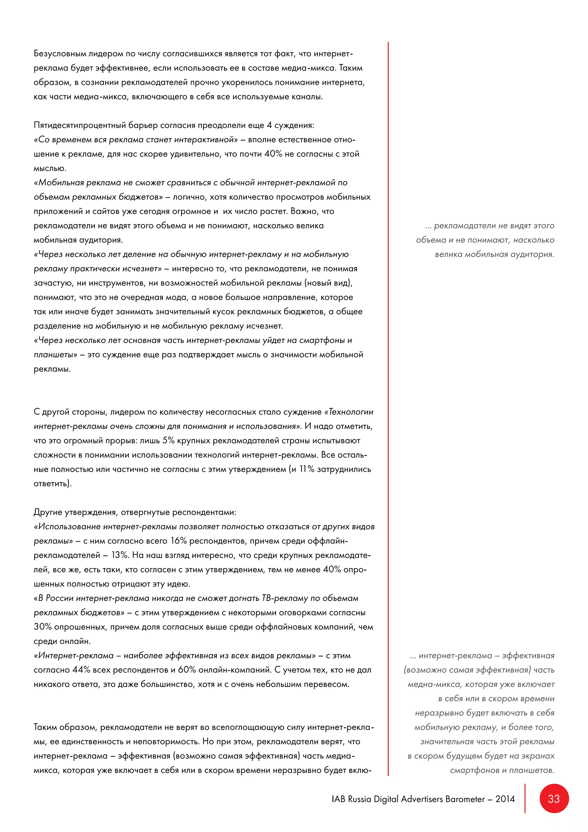 IAB Russia Digital Advertisers Barometer – 2014 33 
Безусловным лидером по числу согласившихся является тот факт, что интернет- 
реклама будет эффективнее, если использовать ее в составе медиа-микса. Таким 
образом, в сознании рекламодателей прочно укоренилось понимание интернета, 
как части медиа-микса, включающего в себя все используемые каналы. 
Пятидесятипроцентный барьер согласия преодолели еще 4 суждения: 
«Со временем вся реклама станет интерактивной» – вполне естественное отно- 
шение к рекламе, для нас скорее удивительно, что почти 40% не согласны с этой 
мыслью. 
«Мобильная реклама не сможет сравниться с обычной интернет-рекламой по 
объемам рекламных бюджетов» – логично, хотя количество просмотров мобильных 
приложений и сайтов уже сегодня огромное и их число растет. Важно, что 
рекламодатели не видят этого объема и не понимают, насколько велика 
мобильная аудитория. 
«Через несколько лет деление на обычную интернет-рекламу и на мобильную 
рекламу практически исчезнет» – интересно то, что рекламодатели, не понимая 
зачастую, ни инструментов, ни возможностей мобильной рекламы (новый вид), 
понимают, что это не очередная мода, а новое большое направление, которое 
так или иначе будет занимать значительный кусок рекламных бюджетов, а общее 
разделение на мобильную и не мобильную рекламу исчезнет. 
«Через несколько лет основная часть интернет-рекламы уйдет на смартфоны и 
планшеты» – это суждение еще раз подтверждает мысль о значимости мобильной 
рекламы. 
С другой стороны, лидером по количеству несогласных стало суждение «Технологии 
интернет-рекламы очень сложны для понимания и использования». И надо отметить, 
что это огромный прорыв: лишь 5% крупных рекламодателей страны испытывают 
сложности в понимании использовании технологий интернет-рекламы. Все осталь- 
ные полностью или частично не согласны с этим утверждением (и 11% затруднились 
ответить). 
Другие утверждения, отвергнутые респондентами: 
«Использование интернет-рекламы позволяет полностью отказаться от других видов 
рекламы» – с ним согласно всего 16% респондентов, причем среди оффлайн- 
рекламодателей – 13%. На наш взгляд интересно, что среди крупных рекламодате- 
лей, все же, есть таки, кто согласен с этим утверждением, тем не менее 40% опро- 
шенных полностью отрицают эту идею. 
«В России интернет-реклама никогда не сможет догнать ТВ-рекламу по объемам 
рекламных бюджетов» – с этим утверждением с некоторыми оговорками согласны 
30% опрошенных, причем доля согласных выше среди оффлайновых компаний, чем 
среди онлайн. 
«Интернет-реклама – наиболее эффективная из всех видов рекламы» – с этим 
согласно 44% всех респондентов и 60% онлайн-компаний. С учетом тех, кто не дал 
никакого ответа, это даже большинство, хотя и с очень небольшим перевесом. 
Таким образом, рекламодатели не верят во всепоглощающую силу интернет-рекла- 
мы, ее единственность и неповторимость. Но при этом, рекламодатели верят, что 
интернет-реклама – эффективная (возможно самая эффективная) часть медиа- 
микса, которая уже включает в себя или в скором времени неразрывно будет вклю- 
... рекламодатели не видят этого 
объема и не понимают, насколько 
велика мобильная аудитория. 
... интернет-реклама – эффективная 
(возможно самая эффективная) часть 
медиа-микса, которая уже включает 
в себя или в скором времени 
неразрывно будет включать в себя 
мобильную рекламу, и более того, 
значительная часть этой рекламы 
в скором будущем будет на экранах 
смартфонов и планшетов. 
 