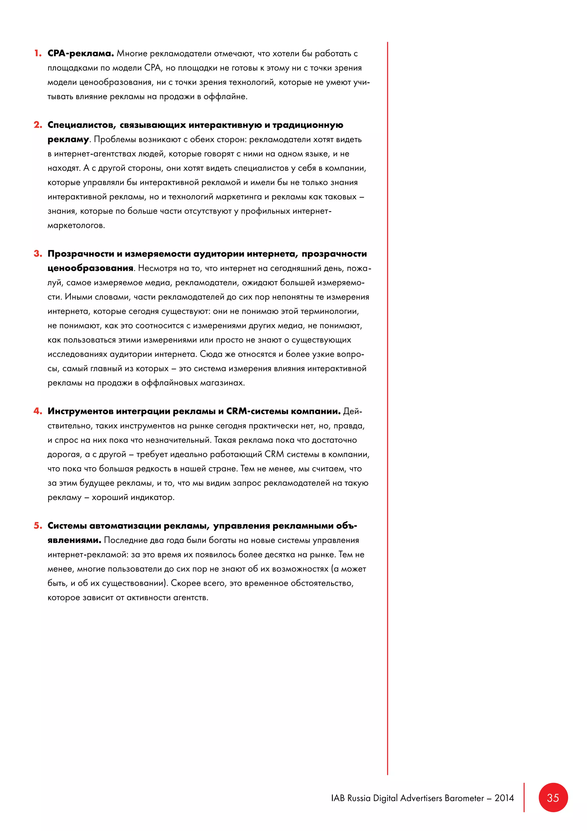 IAB Russia Digital Advertisers Barometer – 2014 35 
1. CPA-реклама. Многие рекламодатели отмечают, что хотели бы работать с 
площадками по модели CPA, но площадки не готовы к этому ни с точки зрения 
модели ценообразования, ни с точки зрения технологий, которые не умеют учи- 
тывать влияние рекламы на продажи в оффлайне. 
2. Специалистов, связывающих интерактивную и традиционную 
рекламу. Проблемы возникают с обеих сторон: рекламодатели хотят видеть 
в интернет-агентствах людей, которые говорят с ними на одном языке, и не 
находят. А с другой стороны, они хотят видеть специалистов у себя в компании, 
которые управляли бы интерактивной рекламой и имели бы не только знания 
интерактивной рекламы, но и технологий маркетинга и рекламы как таковых – 
знания, которые по больше части отсутствуют у профильных интернет- 
маркетологов. 
3. Прозрачности и измеряемости аудитории интернета, прозрачности 
ценообразования. Несмотря на то, что интернет на сегодняшний день, пожа- 
луй, самое измеряемое медиа, рекламодатели, ожидают большей измеряемо- 
сти. Иными словами, части рекламодателей до сих пор непонятны те измерения 
интернета, которые сегодня существуют: они не понимаю этой терминологии, 
не понимают, как это соотносится с измерениями других медиа, не понимают, 
как пользоваться этими измерениями или просто не знают о существующих 
исследованиях аудитории интернета. Сюда же относятся и более узкие вопро- 
сы, самый главный из которых – это система измерения влияния интерактивной 
рекламы на продажи в оффлайновых магазинах. 
4. Инструментов интеграции рекламы и CRM-системы компании. Дей- 
ствительно, таких инструментов на рынке сегодня практически нет, но, правда, 
и спрос на них пока что незначительный. Такая реклама пока что достаточно 
дорогая, а с другой – требует идеально работающий CRM системы в компании, 
что пока что большая редкость в нашей стране. Тем не менее, мы считаем, что 
за этим будущее рекламы, и то, что мы видим запрос рекламодателей на такую 
рекламу – хороший индикатор. 
5. Системы автоматизации рекламы, управления рекламными объ- 
явлениями. Последние два года были богаты на новые системы управления 
интернет-рекламой: за это время их появилось более десятка на рынке. Тем не 
менее, многие пользователи до сих пор не знают об их возможностях (а может 
быть, и об их существовании). Скорее всего, это временное обстоятельство, 
которое зависит от активности агентств. 
 