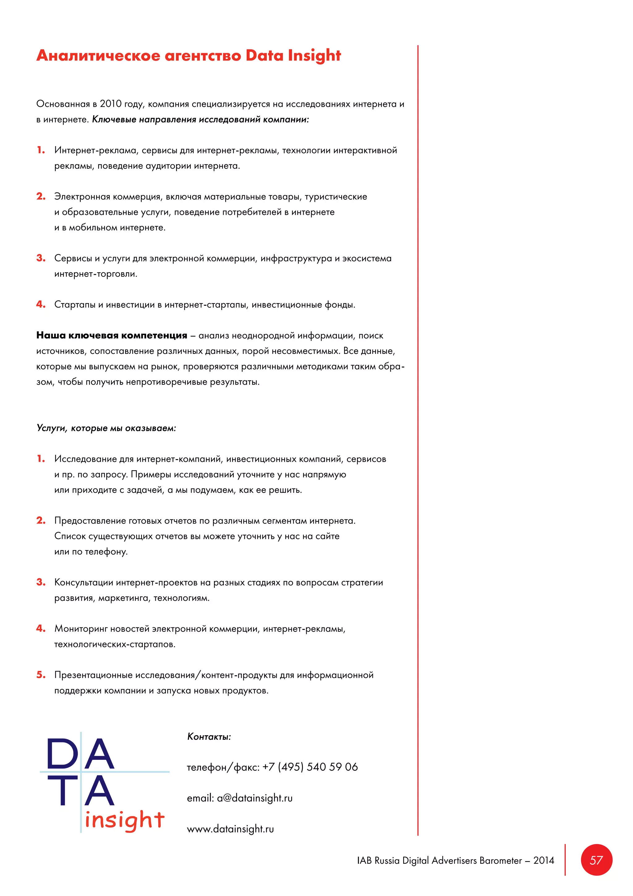 IAB Russia Digital Advertisers Barometer – 2014 57 
Аналитическое агентство Data Insight 
Основанная в 2010 году, компания специализируется на исследованиях интернета и 
в интернете. Ключевые направления исследований компании: 
1. Интернет-реклама, сервисы для интернет-рекламы, технологии интерактивной 
рекламы, поведение аудитории интернета. 
2. Электронная коммерция, включая материальные товары, туристические 
и образовательные услуги, поведение потребителей в интернете 
и в мобильном интернете. 
3. Сервисы и услуги для электронной коммерции, инфраструктура и экосистема 
интернет-торговли. 
4. Стартапы и инвестиции в интернет-стартапы, инвестиционные фонды. 
Наша ключевая компетенция – анализ неоднородной информации, поиск 
источников, сопоставление различных данных, порой несовместимых. Все данные, 
которые мы выпускаем на рынок, проверяются различными методиками таким обра- 
зом, чтобы получить непротиворечивые результаты. 
Услуги, которые мы оказываем: 
1. Исследование для интернет-компаний, инвестиционных компаний, сервисов 
и пр. по запросу. Примеры исследований уточните у нас напрямую 
или приходите с задачей, а мы подумаем, как ее решить. 
2. Предоставление готовых отчетов по различным сегментам интернета. 
Список существующих отчетов вы можете уточнить у нас на сайте 
или по телефону. 
3. Консультации интернет-проектов на разных стадиях по вопросам стратегии 
развития, маркетинга, технологиям. 
4. Мониторинг новостей электронной коммерции, интернет-рекламы, 
технологических-стартапов. 
5. Презентационные исследования/контент-продукты для информационной 
поддержки компании и запуска новых продуктов. 
Контакты: 
телефон/факс: +7 (495) 540 59 06 
email: a@datainsight.ru 
www.datainsight.ru 
 