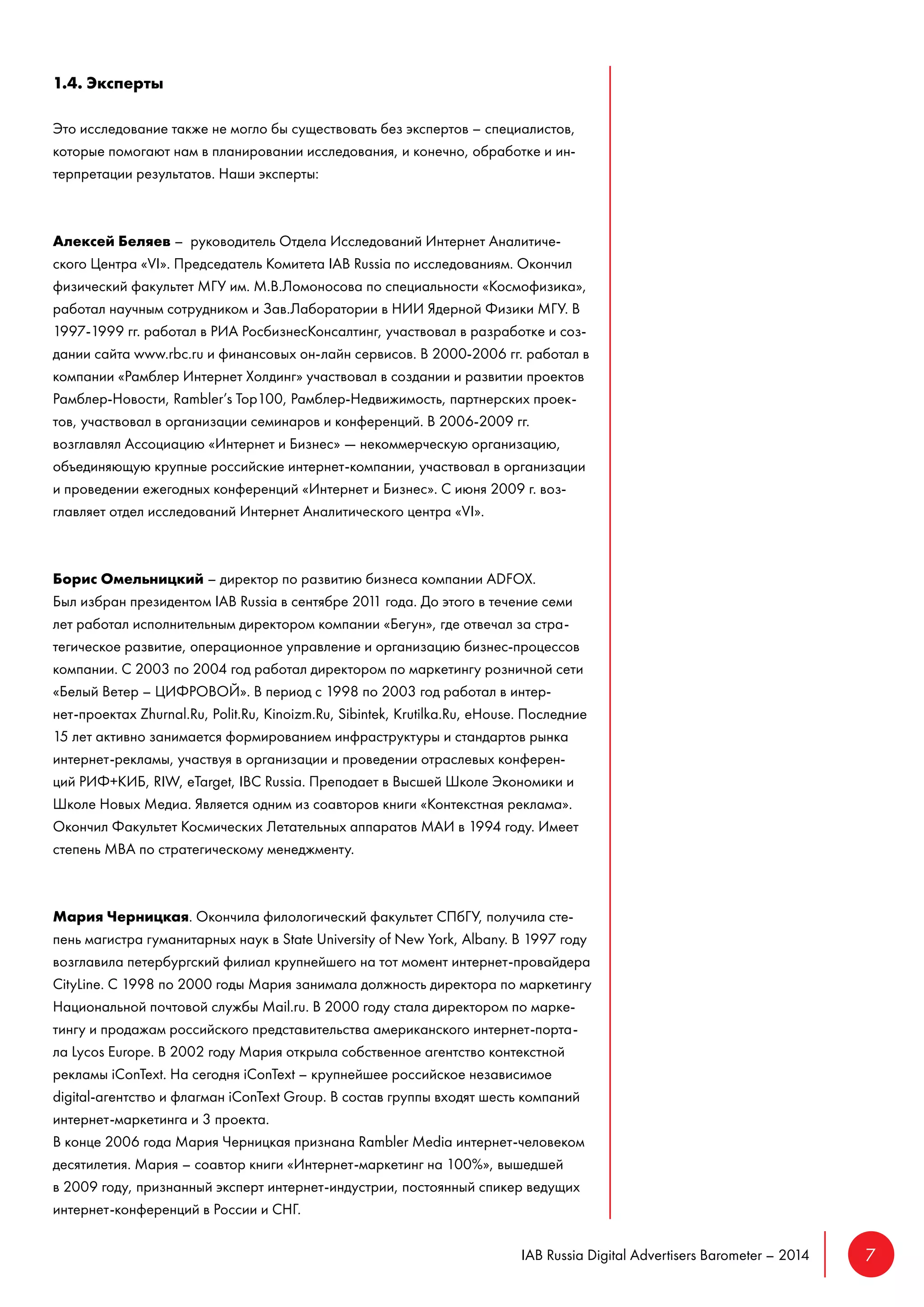 IAB Russia Digital Advertisers Barometer – 2014 7 
1.4. Эксперты 
Это исследование также не могло бы существовать без экспертов – специалистов, 
которые помогают нам в планировании исследования, и конечно, обработке и ин- 
терпретации результатов. Наши эксперты: 
Алексей Беляев – руководитель Отдела Исследований Интернет Аналитиче- 
ского Центра «VI». Председатель Комитета IAB Russia по исследованиям. Окончил 
физический факультет МГУ им. М.В.Ломоносова по специальности «Космофизика», 
работал научным сотрудником и Зав.Лаборатории в НИИ Ядерной Физики МГУ. В 
1997-1999 гг. работал в РИА РосбизнесКонсалтинг, участвовал в разработке и соз- 
дании сайта www.rbc.ru и финансовых он-лайн сервисов. В 2000-2006 гг. работал в 
компании «Рамблер Интернет Холдинг» участвовал в создании и развитии проектов 
Рамблер-Новости, Rambler’s Top100, Рамблер-Недвижимость, партнерских проек- 
тов, участвовал в организации семинаров и конференций. В 2006-2009 гг. 
возглавлял Ассоциацию «Интернет и Бизнес» — некоммерческую организацию, 
объединяющую крупные российские интернет-компании, участвовал в организации 
и проведении ежегодных конференций «Интернет и Бизнес». С июня 2009 г. воз- 
главляет отдел исследований Интернет Аналитического центра «VI». 
Борис Омельницкий – директор по развитию бизнеса компании ADFOX. 
Был избран президентом IAB Russia в сентябре 2011 года. До этого в течение семи 
лет работал исполнительным директором компании «Бегун», где отвечал за стра- 
тегическое развитие, операционное управление и организацию бизнес-процессов 
компании. С 2003 по 2004 год работал директором по маркетингу розничной сети 
«Белый Ветер – ЦИФРОВОЙ». В период с 1998 по 2003 год работал в интер- 
нет-проектах Zhurnal.Ru, Polit.Ru, Kinoizm.Ru, Sibintek, Krutilka.Ru, eHouse. Последние 
15 лет активно занимается формированием инфраструктуры и стандартов рынка 
интернет-рекламы, участвуя в организации и проведении отраслевых конферен- 
ций РИФ+КИБ, RIW, еTarget, IBC Russia. Преподает в Высшей Школе Экономики и 
Школе Новых Медиа. Является одним из соавторов книги «Контекстная реклама». 
Окончил Факультет Космических Летательных аппаратов МАИ в 1994 году. Имеет 
степень MBA по стратегическому менеджменту. 
Мария Черницкая. Окончила филологический факультет СПбГУ, получила сте- 
пень магистра гуманитарных наук в State University of New York, Albany. В 1997 году 
возглавила петербургский филиал крупнейшего на тот момент интернет-провайдера 
CityLine. С 1998 по 2000 годы Мария занимала должность директора по маркетингу 
Национальной почтовой службы Mail.ru. В 2000 году стала директором по марке- 
тингу и продажам российского представительства американского интернет-порта- 
ла Lycos Europe. В 2002 году Мария открыла собственное агентство контекстной 
рекламы iConText. На сегодня iConText – крупнейшее российское независимое 
digital-агентство и флагман iConText Group. В состав группы входят шесть компаний 
интернет-маркетинга и 3 проекта. 
В конце 2006 года Мария Черницкая признана Rambler Media интернет-человеком 
десятилетия. Мария – соавтор книги «Интернет-маркетинг на 100%», вышедшей 
в 2009 году, признанный эксперт интернет-индустрии, постоянный спикер ведущих 
интернет-конференций в России и СНГ. 
 