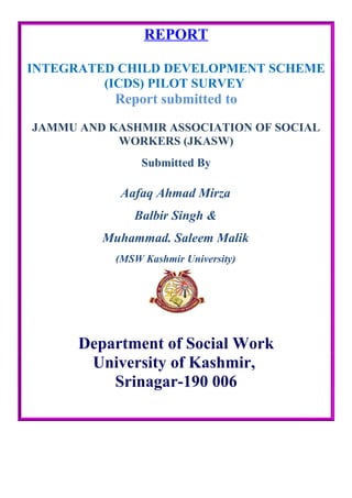 REPORT
INTEGRATED CHILD DEVELOPMENT SCHEME
(ICDS) PILOT SURVEY
Report submitted to
JAMMU AND KASHMIR ASSOCIATION OF SOCIAL
WORKERS (JKASW)
Submitted By
Aafaq Ahmad Mirza
Balbir Singh &
Muhammad. Saleem Malik
(MSW Kashmir University)
Department of Social Work
University of Kashmir,
Srinagar-190 006
 