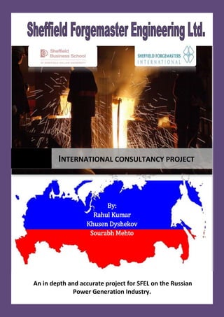 By:
Rahul Kumar
Khusen Dyshekov
Sourabh Mehto
An in depth and accurate project for SFEL on the Russian
Power Generation Industry.
INTERNATIONAL CONSULTANCY PROJECT
 