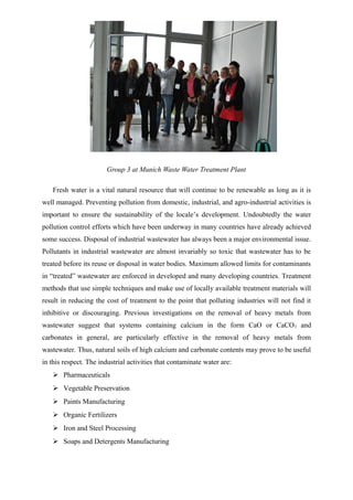 Group 3 at Munich Waste Water Treatment Plant
Fresh water is a vital natural resource that will continue to be renewable as long as it is
well managed. Preventing pollution from domestic, industrial, and agro-industrial activities is
important to ensure the sustainability of the locale’s development. Undoubtedly the water
pollution control efforts which have been underway in many countries have already achieved
some success. Disposal of industrial wastewater has always been a major environmental issue.
Pollutants in industrial wastewater are almost invariably so toxic that wastewater has to be
treated before its reuse or disposal in water bodies. Maximum allowed limits for contaminants
in “treated” wastewater are enforced in developed and many developing countries. Treatment
methods that use simple techniques and make use of locally available treatment materials will
result in reducing the cost of treatment to the point that polluting industries will not find it
inhibitive or discouraging. Previous investigations on the removal of heavy metals from
wastewater suggest that systems containing calcium in the form CaO or CaCO3 and
carbonates in general, are particularly effective in the removal of heavy metals from
wastewater. Thus, natural soils of high calcium and carbonate contents may prove to be useful
in this respect. The industrial activities that contaminate water are:
 Pharmaceuticals
 Vegetable Preservation
 Paints Manufacturing
 Organic Fertilizers
 Iron and Steel Processing
 Soaps and Detergents Manufacturing
 