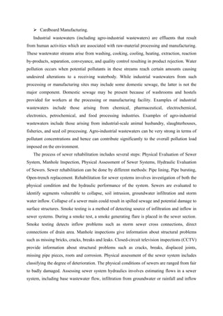  Cardboard Manufacturing.
Industrial wastewaters (including agro-industrial wastewaters) are effluents that result
from human activities which are associated with raw-material processing and manufacturing.
These wastewater streams arise from washing, cooking, cooling, heating, extraction, reaction
by-products, separation, conveyance, and quality control resulting in product rejection. Water
pollution occurs when potential pollutants in these streams reach certain amounts causing
undesired alterations to a receiving waterbody. While industrial wastewaters from such
processing or manufacturing sites may include some domestic sewage, the latter is not the
major component. Domestic sewage may be present because of washrooms and hostels
provided for workers at the processing or manufacturing facility. Examples of industrial
wastewaters include those arising from chemical, pharmaceutical, electrochemical,
electronics, petrochemical, and food processing industries. Examples of agro-industrial
wastewaters include those arising from industrial-scale animal husbandry, slaughterhouses,
fisheries, and seed oil processing. Agro-industrial wastewaters can be very strong in terms of
pollutant concentrations and hence can contribute significantly to the overall pollution load
imposed on the environment.
The process of sewer rehabilitation includes several steps: Physical Evaluation of Sewer
System, Manhole Inspection, Physical Assessment of Sewer Systems, Hydraulic Evaluation
of Sewers. Sewer rehabilitation can be done by different methods: Pipe lining, Pipe bursting,
Open-trench replacement. Rehabilitation for sewer systems involves investigation of both the
physical condition and the hydraulic performance of the system. Sewers are evaluated to
identify segments vulnerable to collapse, soil intrusion, groundwater infiltration and storm
water inflow. Collapse of a sewer main could result in spilled sewage and potential damage to
surface structures. Smoke testing is a method of detecting source of infiltration and inflow in
sewer systems. During a smoke test, a smoke generating flare is placed in the sewer section.
Smoke testing detects inflow problems such as storm sewer cross connections, direct
connections of drain area. Manhole inspections give information about structural problems
such as missing bricks, cracks, breaks and leaks. Closed-circuit television inspections (CCTV)
provide information about structural problems such as cracks, breaks, displaced joints,
missing pipe pieces, roots and corrosion. Physical assessment of the sewer system includes
classifying the degree of deterioration. The physical conditions of sewers are ranged from fair
to badly damaged. Assessing sewer system hydraulics involves estimating flows in a sewer
system, including base wastewater flow, infiltration from groundwater or rainfall and inflow
 