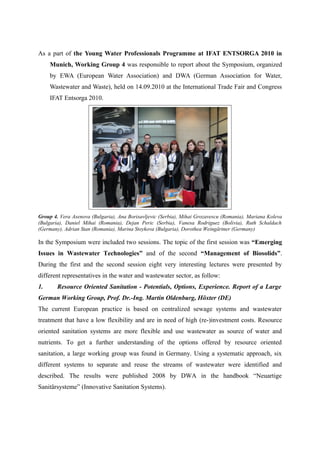 As a part of the Young Water Professionals Programme at IFAT ENTSORGA 2010 in
Munich, Working Group 4 was responsible to report about the Symposium, organized
by EWA (European Water Association) and DWA (German Association for Water,
Wastewater and Waste), held on 14.09.2010 at the International Trade Fair and Congress
IFAT Entsorga 2010.
Group 4. Vera Asenova (Bulgaria), Ana Borisavljevic (Serbia), Mihai Grozavescu (Romania), Mariana Koleva
(Bulgaria), Daniel Mihai (Romania), Dejan Peric (Serbia), Vanesa Rodriguez (Bolivia), Ruth Schaldach
(Germany), Adrian Stan (Romania), Marina Stoykova (Bulgaria), Dorothea Weingärtner (Germany)
In the Symposium were included two sessions. The topic of the first session was “Emerging
Issues in Wastewater Technologies” and of the second “Management of Biosolids”.
During the first and the second session eight very interesting lectures were presented by
different representatives in the water and wastewater sector, as follow:
1. Resource Oriented Sanitation - Potentials, Options, Experience. Report of a Large
German Working Group, Prof. Dr.-Ing. Martin Oldenburg, Höxter (DE)
The current European practice is based on centralized sewage systems and wastewater
treatment that have a low flexibility and are in need of high (re-)investment costs. Resource
oriented sanitation systems are more flexible and use wastewater as source of water and
nutrients. To get a further understanding of the options offered by resource oriented
sanitation, a large working group was found in Germany. Using a systematic approach, six
different systems to separate and reuse the streams of wastewater were identified and
described. The results were published 2008 by DWA in the handbook “Neuartige
Sanitärsysteme” (Innovative Sanitation Systems).
 