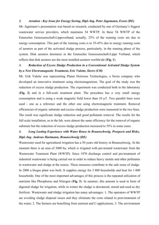 2. Aeration - Key Issue for Energy Saving, Dipl.-Ing. Peter Jagemann, Essen (DE)
Mr. Jagemann’s presentation was based on research, conducted by one of Germany’s biggest
wastewater service providers, which maintains 54 WWTP. In these 54 WWTP of the
Emmscher Genossenschaft-Lippeverband, actually, 25% of the running costs are due to
energy consumption. This part of the running costs is to 35-45% due to energy running costs
of aerators as part of the activated sludge process, particularly, in the running phase of the
system. Disk aerators domineer in the Emmscher Genossenschaft-Lippe Verband, which
reflects that disk aerators are the most installed aerators worldwide (Fig. 1).
3. Reduction of Excess Sludge Production in a Conventional Activated Sludge System
by a New Electromagnetic Treatment, Eric Valette, Sierre (CH)
Mr. Erik Valette was representing Planet Horizons Technologies, a Swiss company who
developed an innovative treatment using electromagnetism. The goal of the study was the
reduction of excess sludge production. The experiment was conducted both in the laboratory
(Fig. 2) and in a full-scale treatment plant. The procedure has a very small energy
consumption and is using a weak magnetic field lower than 10 µT. Two parallel lines were
used - one as a reference and the other one using electromagnetic treatment. Removal
efficiencies of organic substrate and excess sludge production were measured in the two lines.
The result was significant sludge reduction and good pollutants removal. The results for the
full scale installation, as in the lab, were almost the same efficiency for the removal of organic
substrate but the reduction of excess sludge production increased to 55% in some cases.
4. Long Lasting Experience with Water Reuse in Braunschweig. Prospects and Risks,
Dipl.-Ing. Andreas Hartmann, Braunschweig (DE)
Wastewater used for agricultural irrigation has a 50 years old history in Braunschweig. At the
moment there is an area of 3000 ha, which is irrigated with pre-treated wastewater from the
Wastewater Treatment Plant (WWTP). Since 1970 discharge control and pre-treatment of
industrial wastewater is being carried out in order to reduce heavy metals and other pollutants
in wastewater and sludge at the source. These measures contribute to the safe reuse of sludge.
In 2006 a biogas plant was built. It supplies energy for 3 800 households and heat for 1 000
households. One of the most important advantages of this process is the repeated utilization of
nutrients like Phosphorus and Nitrogen (Fig. 3). In summer, this amount is used in form of
digested sludge for irrigation, while in winter the sludge is dewatered, stored and used as dry
fertilizer. Wastewater and sludge irrigation has many advantages: 1. The operators of WWTP
are avoiding sludge disposal issues and they eliminate the costs related to post-treatment of
the water; 2. The farmers are benefiting from nutrient and C-applications; 3. The environment
 