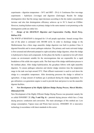 experiments - digestion temperature - 36°C and HRT - 20 d; 4. Continuous flow two-stage
experiments - hydrolysis (1st-stage) and digestion (2nd-stage). Results for sludge
disintegration show that the energy input decreases according to the dry matter concentration
increase and also that disintegration efficiency achieves up to 50 % based on CODtot.
However, treating kitchen-waste or primary sludge in the same manner is not promising as the
disintegration yields are rather low.
7. Design of the SHAFDAN Digestion and Cogeneration Facility, David Perry,
Bellvue (US)
The WWTP of SHAFDAN is designed for 1.8 mil people equivalent. Annual average flow
rate of the plant is estimated with 340 000 m3/d. In order to discharge sludge in the
Mediterranean Sea a three stage anaerobic sludge digestion was built to produce Class A
digested biosolids and to ensure pathogen reduction. The primary and waste activated sludge
is first screened and afterwards pumped to eight acid phase sludge digesters, where the sludge
is hydrolyzed to basic acid compounds. In this phase the facility is operated at low pH which
creates an environment suitable for the microorganisms that are responsible for a rapid
breakdown of the solids into organic acids. The final step of the sludge stabilization process is
the methane phase. After sludge hydrolyzation, the gas-phase follows with eight anaerobic
digesters. To ensure pathogen reduction and shorter sludge retention time the temperature
range in the tank was kept around 55°C. Plant effluent wastewater is used to cool down the
sludge to a mesophilic temperature. After dewatering processes the sludge is utilized in
agriculture. A large amount of methane gas is produced during the sludge degradation. For
gas utilization a co-generation engine is used to provide heat and power to run the anaerobic
digester facilities.
8. New Development of the Highly Efficient Sludge Drying Process, Marcel Büchler,
Dübendorf (CH)
New Development of the Highly Efficient Sludge Drying Process was presented, namely the
so called INNODRY 2E (Fig. 5 and Fig. 6) - patented drying process which has a 2-step
drying process: conduction and convection. The main advantages of this method are: Low
energy consumption; Vapour reuse and Waste heat recovery. INNODRY 2E is innovative
technology in accordance with latest standards in this sector.
 