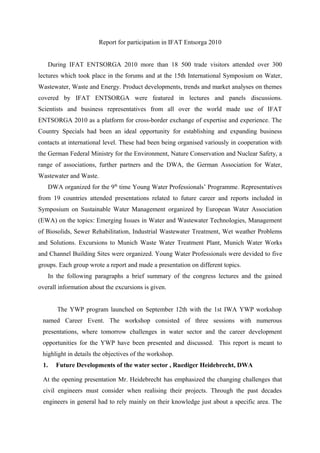 Report for participation in IFAT Entsorga 2010
During IFAT ENTSORGA 2010 more than 18 500 trade visitors attended over 300
lectures which took place in the forums and at the 15th International Symposium on Water,
Wastewater, Waste and Energy. Product developments, trends and market analyses on themes
covered by IFAT ENTSORGA were featured in lectures and panels discussions.
Scientists and business representatives from all over the world made use of IFAT
ENTSORGA 2010 as a platform for cross-border exchange of expertise and experience. The
Country Specials had been an ideal opportunity for establishing and expanding business
contacts at international level. These had been being organised variously in cooperation with
the German Federal Ministry for the Environment, Nature Conservation and Nuclear Safety, a
range of associations, further partners and the DWA, the German Association for Water,
Wastewater and Waste.
DWA organized for the 9th
time Young Water Professionals’ Programme. Representatives
from 19 countries attended presentations related to future career and reports included in
Symposium on Sustainable Water Management organized by European Water Association
(ЕWA) on the topics: Emerging Issues in Water and Wastewater Technologies, Management
of Biosolids, Sewer Rehabilitation, Industrial Wastewater Treatment, Wet weather Problems
and Solutions. Excursions to Munich Waste Water Treatment Plant, Munich Water Works
and Channel Building Sites were organized. Young Water Professionals were devided to five
groups. Each group wrote a report and made a presentation on different topics.
In the following paragraphs a brief summary of the congress lectures and the gained
overall information about the excursions is given.
The YWP program launched on September 12th with the 1st IWA YWP workshop
named Career Event. The workshop consisted of three sessions with numerous
presentations, where tomorrow challenges in water sector and the career development
opportunities for the YWP have been presented and discussed. This report is meant to
highlight in details the objectives of the workshop.
1. Future Developments of the water sector , Ruediger Heidebrecht, DWA
At the opening presentation Mr. Heidebrecht has emphasized the changing challenges that
civil engineers must consider when realising their projects. Through the past decades
engineers in general had to rely mainly on their knowledge just about a specific area. The
 