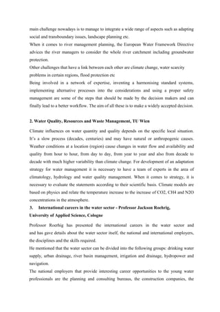 main challenge nowadays is to manage to integrate a wide range of aspects such as adapting
social and transboundary issues, landscape planning etc.
When it comes to river management planning, the European Water Framework Directive
advices the river managers to consider the whole river catchment including groundwater
protection.
Other challenges that have a link between each other are climate change, water scarcity
problems in certain regions, flood protection etc
Being involved in a network of expertise, inventing a harmonising standard systems,
implementing alternative processes into the considerations and using a proper safety
management are some of the steps that should be made by the decision makers and can
finally lead to a better workflow. The aim of all these is to make a widely accepted decision.
2. Water Quality, Resources and Waste Management, TU Wien
Climate influences on water quantity and quality depends on the specific local situation.
It’s a slow process (decades, centuries) and may have natural or anthropogenic causes.
Weather conditions at a location (region) cause changes in water flow and availability and
quality from hour to hour, from day to day, from year to year and also from decade to
decade with much higher variability than climate change. For development of an adaptation
strategy for water management it is necessary to have a team of experts in the area of
climatology, hydrology and water quality management. When it comes to strategy, it is
necessary to evaluate the statements according to their scientific basis. Climate models are
based on physics and relate the temperature increase to the increase of CO2, CH4 and N2O
concentrations in the atmosphere.
3. International careers in the water sector - Professor Jackson Roehrig,
University of Applied Science, Cologne
Professor Roerhig has presented the international careers in the water sector and
and has gave details about the water sector itself, the national and international employers,
the disciplines and the skills required.
He mentioned that the water sector can be divided into the following groups: drinking water
supply, urban drainage, river basin management, irrigation and drainage, hydropower and
navigation.
The national employers that provide interesting career opportunities to the young water
professionals are the planning and consulting bureaus, the construction companies, the
 