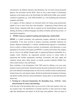 subcontractors, the different industries and laboratories, the river basin and governmental
agencies, the universities and the NGOs. There are also a great number of international
employers on the market such as the World Bank, the ADB and the IADB, some scientific
-technical co-operations, e.g. GTZ, DED, DANIDA, etc., a lot of planning and construction
companies and NGOs.
As it appears, all these employers are interested mainly into hiring young professionals
capable of one or more of the three main disciplines - Engineering, Natural Science and
Human Science. Important skills that are required are the interdisciplinary teamwork and
thinking, the fluency in different languages, the ability of mobility and last but not least - of
intercultural competence.
4. PÖYRY: Gateway to global Consulting and Engineering, Kathrin Haid
PÖYRY is a global consultancy and engineering company dedicated to the balanced
sustainability. It has been involved in projects concerning sustainable dimension for
decades. Balanced sustainability is a holistic, multidimensional approach to sustainability
strives to achieve a balance between economic, environmental, social dimensions, as most
appropriate to the nature of the project and PÖYRY is working with all these.The company
sees its vision as the globally thought leader in engineering balanced sustainability for a
complex world. Therefore, the organization provides services in various fields of
engineering that includes management consulting, environment, and water supply and
sanitation; among others. Many projects are already executed worldwide (Middle East,
Africa, South America, Asia, and Europe).
Pöyry contributes to the development of the YWP career by offering a two years entry
program to junior professionals. During this period, the junior professional will be get to be
part of the industrial consulting business as well as to be a member of team of professionals,
technical know-how and regional experts. Beside the professional development in Germany
and abroad, monthly allowance and accommodation, among others, are provided during the
project stay.
1. Working for a Research Organisation, Mr Maximilian Grau, EAWAG - Swiss
federal institute for science and technology
In the first part of the presentation there was an overview of the main structure of the way
any research works. The identification of scientific questions in water sector has to begin
right after identification and analysis of all the large scale problems. There are many of
 