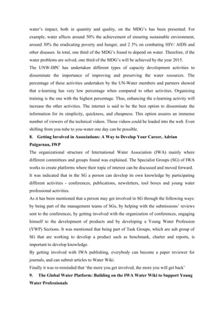 water’s impact, both in quantity and quality, on the MDG’s has been presented. For
example, water affects around 50% the achievement of ensuring sustainable environment,
around 30% the eradicating poverty and hunger, and 2 5% on combating HIV/ AIDS and
other diseases. In total, one third of the MDG’s found to depend on water. Therefore, if the
water problems are solved, one third of the MDG’s will be achieved by the year 2015.
The UNW-DPC has undertaken different types of capacity development activities to
disseminate the importance of improving and preserving the water resources. The
percentage of these activities undertaken by the UN-Water members and partners showed
that e-learning has very low percentage when compared to other activities. Organizing
training is the one with the highest percentage. Thus, enhancing the e-learning activity will
increase the other activities. The internet is said to be the best option to disseminate the
information for its simplicity, quickness, and cheapness. This option assures an immense
number of viewers of the technical videos. Those videos could be loaded into the web. Even
shifting from you-tube to you-water one day can be possible.
8. Getting Involved in Associations: A Way to Develop Your Career, Adrian
Puigarnau, IWP
The organizational structure of International Water Association (IWA) mainly where
different committees and groups found was explained. The Specialist Groups (SG) of IWA
works to create platforms where their topic of interest can be discussed and moved forward.
It was indicated that in the SG a person can develop its own knowledge by participating
different activities - conferences, publications, newsletters, tool boxes and young water
professional activities.
As it has been mentioned that a person may get involved in SG through the following ways:
by being part of the management teams of SGs, by helping with the submissions’ reviews
sent to the conferences, by getting involved with the organization of conferences, engaging
himself to the development of products and by developing a Young Water Profession
(YWP) Sections. It was mentioned that being part of Task Groups, which are sub group of
SG that are working to develop a product such as benchmark, charter and reports, is
important to develop knowledge.
By getting involved with IWA publishing, everybody can become a paper reviewer for
journals, and can submit articles to Water Wiki.
Finally it was re-reminded that ‘the more you get involved, the more you will get back’
9. The Global Water Platform: Building on the IWA Water Wiki to Support Young
Water Professionals
 