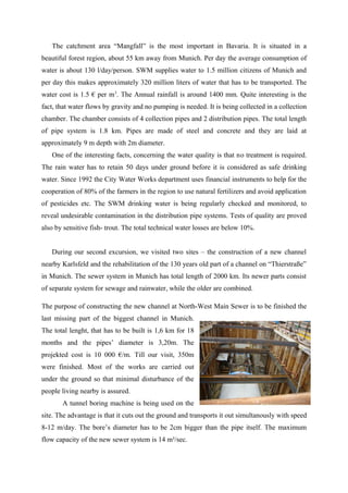 The catchment area “Mangfall” is the most important in Bavaria. It is situated in a
beautiful forest region, about 55 km away from Munich. Per day the average consumption of
water is about 130 l/day/person. SWM supplies water to 1.5 million citizens of Munich and
per day this makes approximately 320 million liters of water that has to be transported. The
water cost is 1.5 € per m3
. The Annual rainfall is around 1400 mm. Quite interesting is the
fact, that water flows by gravity and no pumping is needed. It is being collected in a collection
chamber. The chamber consists of 4 collection pipes and 2 distribution pipes. The total length
of pipe system is 1.8 km. Pipes are made of steel and concrete and they are laid at
approximately 9 m depth with 2m diameter.
One of the interesting facts, concerning the water quality is that no treatment is required.
The rain water has to retain 50 days under ground before it is considered as safe drinking
water. Since 1992 the City Water Works department uses financial instruments to help for the
cooperation of 80% of the farmers in the region to use natural fertilizers and avoid application
of pesticides etc. The SWM drinking water is being regularly checked and monitored, to
reveal undesirable contamination in the distribution pipe systems. Tests of quality are proved
also by sensitive fish- trout. The total technical water losses are below 10%.
During our second excursion, we visited two sites – the construction of a new channel
nearby Karlsfeld and the rehabilitation of the 130 years old part of a channel on “Thierstraße”
in Munich. The sewer system in Munich has total length of 2000 km. Its newer parts consist
of separate system for sewage and rainwater, while the older are combined.
The purpose of constructing the new channel at North-West Main Sewer is to be finished the
last missing part of the biggest channel in Munich.
The total lenght, that has to be built is 1,6 km for 18
months and the pipes’ diameter is 3,20m. The
projekted cost is 10 000 €/m. Till our visit, 350m
were finished. Most of the works are carried out
under the ground so that minimal disturbance of the
people living nearby is assured.
A tunnel boring machine is being used on the
site. The advantage is that it cuts out the ground and transports it out simultanously with speed
8-12 m/day. The bore’s diameter has to be 2cm bigger than the pipe itself. The maximum
flow capacity of the new sewer system is 14 m³/sec.
 