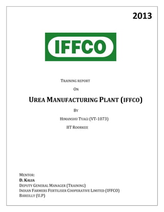 2013

TRAINING REPORT
ON

UREA MANUFACTURING PLANT (IFFCO)
BY
HIMANSHU TYAGI (VT-1073)
IIT ROORKEE

MENTOR:
D. KALIA
DEPUTY GENERAL MANAGER (TRAINING)
INDIAN FARMERS FERTILISER COOPERATIVE LIMITED (IFFCO)
BAREILLY (U.P)

 