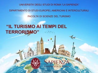 UNIVERSITA’ DEGLI STUDI DI ROMA “LA SAPIENZA”
DIPARTIMENTO DI STUDI EUROPEI, AMERICANI E INTERCULTURALI
FACOLTA’ DI SCIENZE DEL TURISMO
“IL TURISMO AI TEMPI DEL
TERRORISMO”
1
 