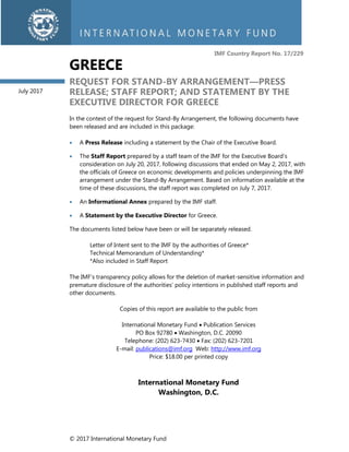 © 2017 International Monetary Fund
IMF Country Report No. 17/229
GREECE
REQUEST FOR STAND-BY ARRANGEMENT—PRESS
RELEASE; STAFF REPORT; AND STATEMENT BY THE
EXECUTIVE DIRECTOR FOR GREECE
In the context of the request for Stand-By Arrangement, the following documents have
been released and are included in this package:
• A Press Release including a statement by the Chair of the Executive Board.
• The Staff Report prepared by a staff team of the IMF for the Executive Board’s
consideration on July 20, 2017, following discussions that ended on May 2, 2017, with
the officials of Greece on economic developments and policies underpinning the IMF
arrangement under the Stand-By Arrangement. Based on information available at the
time of these discussions, the staff report was completed on July 7, 2017.
• An Informational Annex prepared by the IMF staff.
• A Statement by the Executive Director for Greece.
The documents listed below have been or will be separately released.
Letter of Intent sent to the IMF by the authorities of Greece*
Technical Memorandum of Understanding*
*Also included in Staff Report
The IMF’s transparency policy allows for the deletion of market-sensitive information and
premature disclosure of the authorities’ policy intentions in published staff reports and
other documents.
Copies of this report are available to the public from
International Monetary Fund • Publication Services
PO Box 92780 • Washington, D.C. 20090
Telephone: (202) 623-7430 • Fax: (202) 623-7201
E-mail: publications@imf.org Web: http://www.imf.org
Price: $18.00 per printed copy
International Monetary Fund
Washington, D.C.
July 2017
 