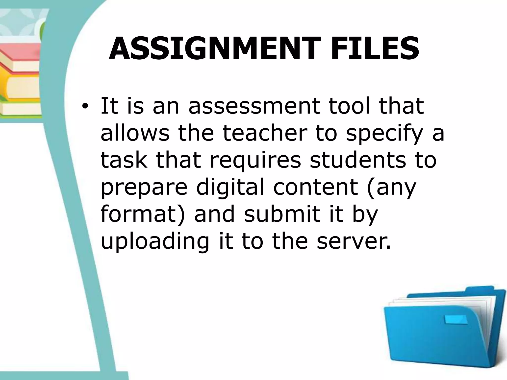 ASSIGNMENT FILES
• It is an assessment tool that
allows the teacher to specify a
task that requires students to
prepare digital content (any
format) and submit it by
uploading it to the server.
 