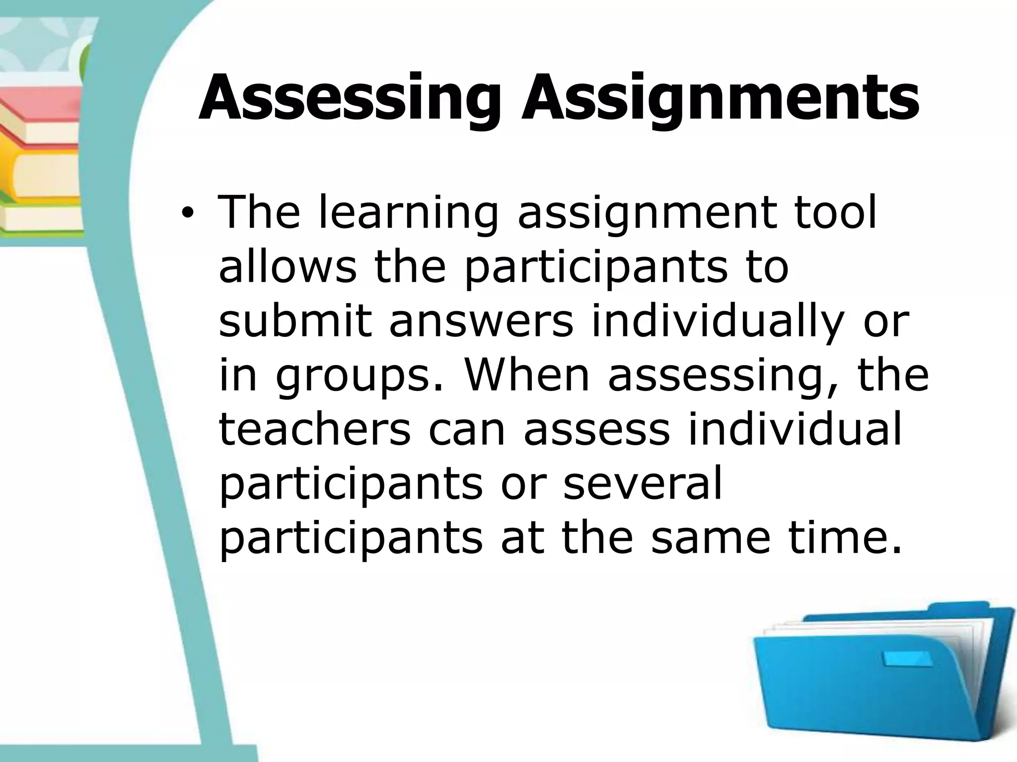 Assessing Assignments
• The learning assignment tool
allows the participants to
submit answers individually or
in groups. When assessing, the
teachers can assess individual
participants or several
participants at the same time.
 