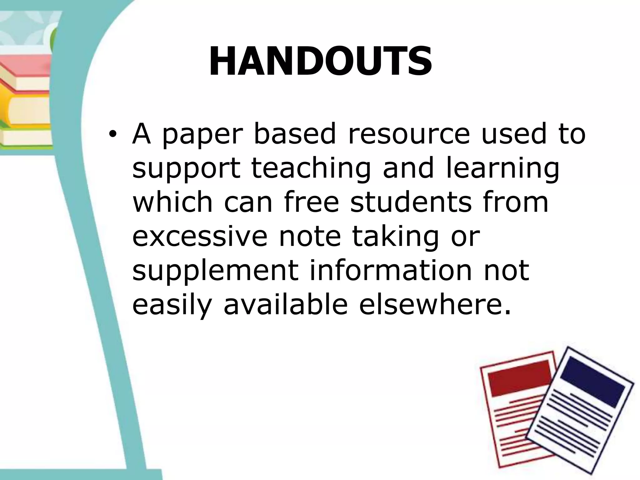 HANDOUTS
• A paper based resource used to
support teaching and learning
which can free students from
excessive note taking or
supplement information not
easily available elsewhere.
 
