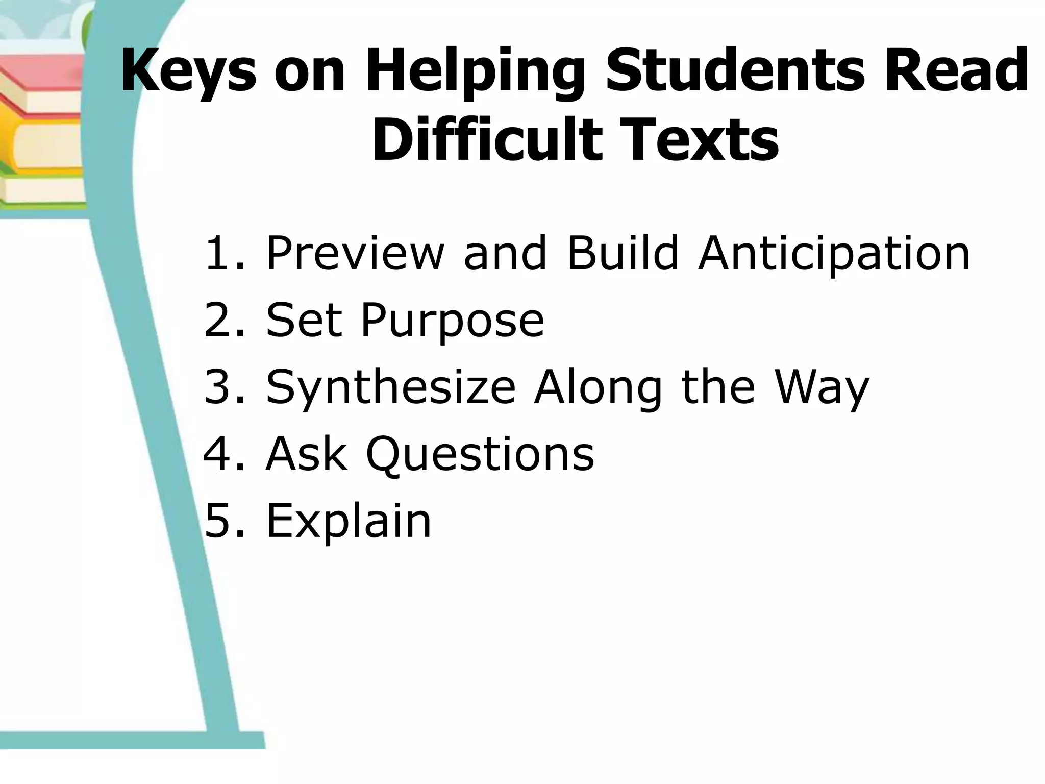 Keys on Helping Students Read
Difficult Texts
1. Preview and Build Anticipation
2. Set Purpose
3. Synthesize Along the Way
4. Ask Questions
5. Explain
 