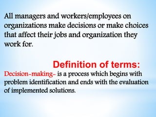 All managers and workers/employees on
organizations make decisions or make choices
that affect their jobs and organization they
work for.
Definition of terms:
Decision-making- is a process which begins with
problem identification and ends with the evaluation
of implemented solutions.
 